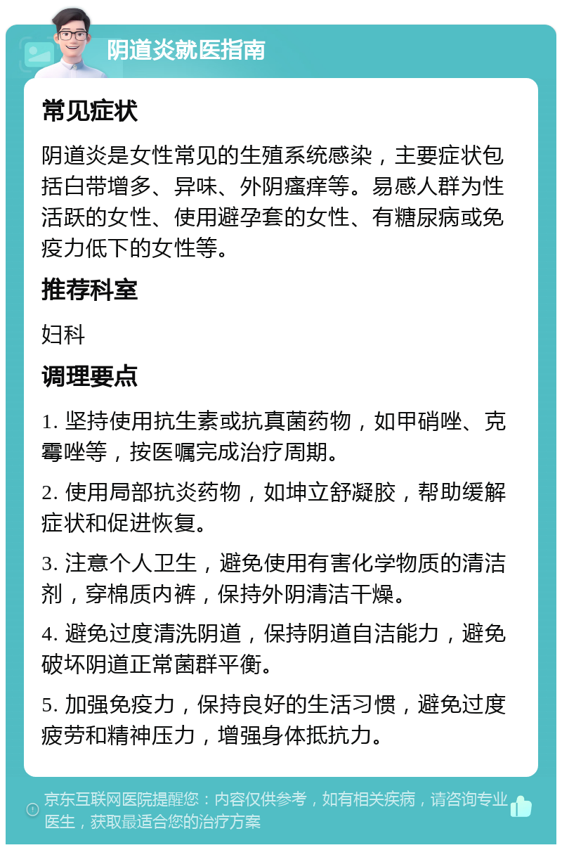 阴道炎就医指南 常见症状 阴道炎是女性常见的生殖系统感染，主要症状包括白带增多、异味、外阴瘙痒等。易感人群为性活跃的女性、使用避孕套的女性、有糖尿病或免疫力低下的女性等。 推荐科室 妇科 调理要点 1. 坚持使用抗生素或抗真菌药物，如甲硝唑、克霉唑等，按医嘱完成治疗周期。 2. 使用局部抗炎药物，如坤立舒凝胶，帮助缓解症状和促进恢复。 3. 注意个人卫生，避免使用有害化学物质的清洁剂，穿棉质内裤，保持外阴清洁干燥。 4. 避免过度清洗阴道，保持阴道自洁能力，避免破坏阴道正常菌群平衡。 5. 加强免疫力，保持良好的生活习惯，避免过度疲劳和精神压力，增强身体抵抗力。