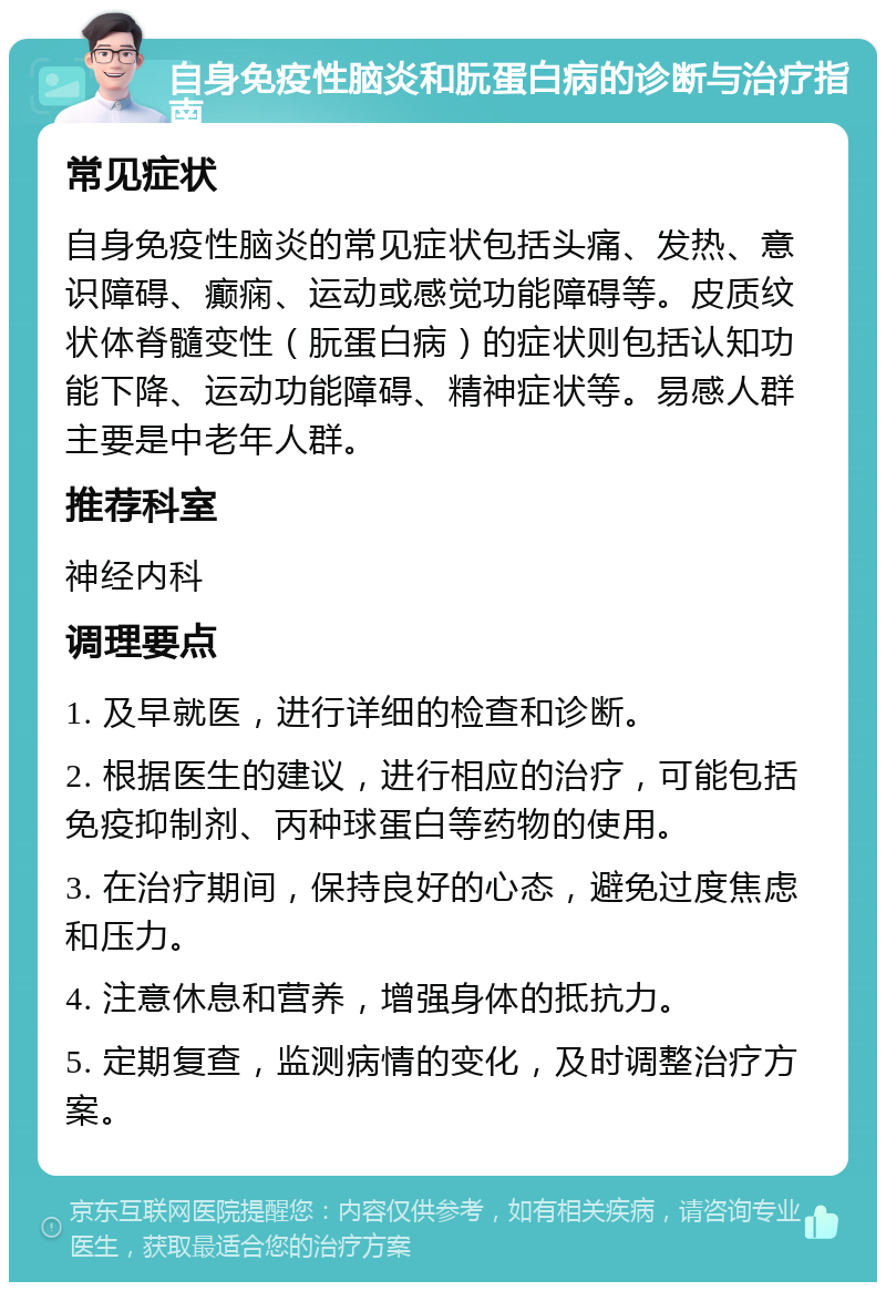 自身免疫性脑炎和朊蛋白病的诊断与治疗指南 常见症状 自身免疫性脑炎的常见症状包括头痛、发热、意识障碍、癫痫、运动或感觉功能障碍等。皮质纹状体脊髓变性（朊蛋白病）的症状则包括认知功能下降、运动功能障碍、精神症状等。易感人群主要是中老年人群。 推荐科室 神经内科 调理要点 1. 及早就医，进行详细的检查和诊断。 2. 根据医生的建议，进行相应的治疗，可能包括免疫抑制剂、丙种球蛋白等药物的使用。 3. 在治疗期间，保持良好的心态，避免过度焦虑和压力。 4. 注意休息和营养，增强身体的抵抗力。 5. 定期复查，监测病情的变化，及时调整治疗方案。