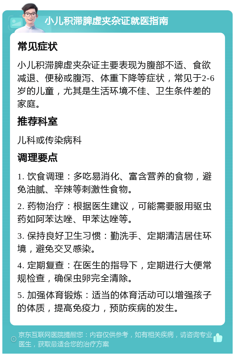 小儿积滞脾虚夹杂证就医指南 常见症状 小儿积滞脾虚夹杂证主要表现为腹部不适、食欲减退、便秘或腹泻、体重下降等症状，常见于2-6岁的儿童，尤其是生活环境不佳、卫生条件差的家庭。 推荐科室 儿科或传染病科 调理要点 1. 饮食调理：多吃易消化、富含营养的食物，避免油腻、辛辣等刺激性食物。 2. 药物治疗：根据医生建议，可能需要服用驱虫药如阿苯达唑、甲苯达唑等。 3. 保持良好卫生习惯：勤洗手、定期清洁居住环境，避免交叉感染。 4. 定期复查：在医生的指导下，定期进行大便常规检查，确保虫卵完全清除。 5. 加强体育锻炼：适当的体育活动可以增强孩子的体质，提高免疫力，预防疾病的发生。