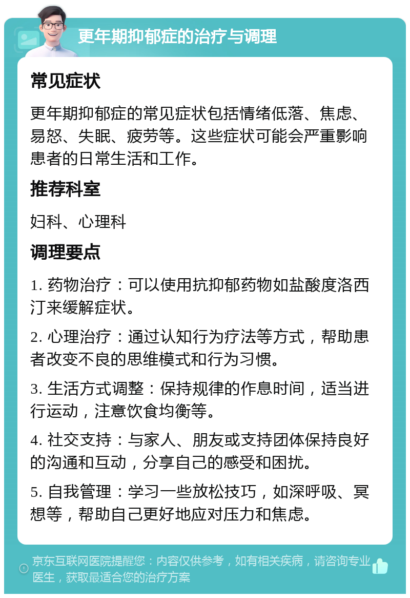 更年期抑郁症的治疗与调理 常见症状 更年期抑郁症的常见症状包括情绪低落、焦虑、易怒、失眠、疲劳等。这些症状可能会严重影响患者的日常生活和工作。 推荐科室 妇科、心理科 调理要点 1. 药物治疗：可以使用抗抑郁药物如盐酸度洛西汀来缓解症状。 2. 心理治疗：通过认知行为疗法等方式，帮助患者改变不良的思维模式和行为习惯。 3. 生活方式调整：保持规律的作息时间，适当进行运动，注意饮食均衡等。 4. 社交支持：与家人、朋友或支持团体保持良好的沟通和互动，分享自己的感受和困扰。 5. 自我管理：学习一些放松技巧，如深呼吸、冥想等，帮助自己更好地应对压力和焦虑。