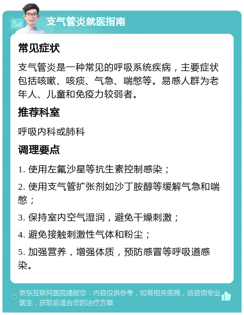 支气管炎就医指南 常见症状 支气管炎是一种常见的呼吸系统疾病，主要症状包括咳嗽、咳痰、气急、喘憋等。易感人群为老年人、儿童和免疫力较弱者。 推荐科室 呼吸内科或肺科 调理要点 1. 使用左氟沙星等抗生素控制感染； 2. 使用支气管扩张剂如沙丁胺醇等缓解气急和喘憋； 3. 保持室内空气湿润，避免干燥刺激； 4. 避免接触刺激性气体和粉尘； 5. 加强营养，增强体质，预防感冒等呼吸道感染。