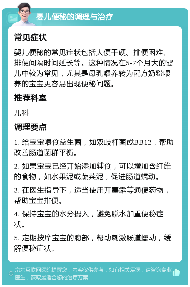 婴儿便秘的调理与治疗 常见症状 婴儿便秘的常见症状包括大便干硬、排便困难、排便间隔时间延长等。这种情况在5-7个月大的婴儿中较为常见，尤其是母乳喂养转为配方奶粉喂养的宝宝更容易出现便秘问题。 推荐科室 儿科 调理要点 1. 给宝宝喂食益生菌，如双歧杆菌或BB12，帮助改善肠道菌群平衡。 2. 如果宝宝已经开始添加辅食，可以增加含纤维的食物，如水果泥或蔬菜泥，促进肠道蠕动。 3. 在医生指导下，适当使用开塞露等通便药物，帮助宝宝排便。 4. 保持宝宝的水分摄入，避免脱水加重便秘症状。 5. 定期按摩宝宝的腹部，帮助刺激肠道蠕动，缓解便秘症状。