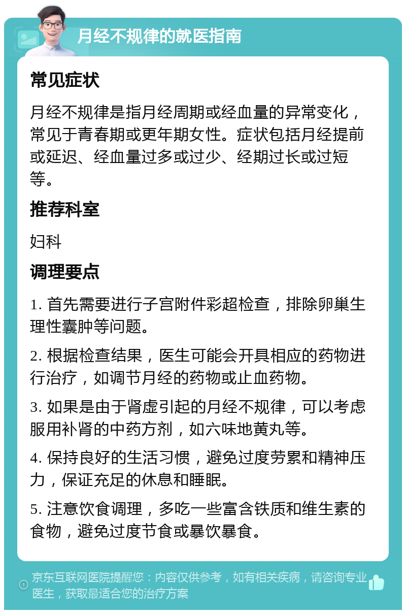 月经不规律的就医指南 常见症状 月经不规律是指月经周期或经血量的异常变化，常见于青春期或更年期女性。症状包括月经提前或延迟、经血量过多或过少、经期过长或过短等。 推荐科室 妇科 调理要点 1. 首先需要进行子宫附件彩超检查，排除卵巢生理性囊肿等问题。 2. 根据检查结果，医生可能会开具相应的药物进行治疗，如调节月经的药物或止血药物。 3. 如果是由于肾虚引起的月经不规律，可以考虑服用补肾的中药方剂，如六味地黄丸等。 4. 保持良好的生活习惯，避免过度劳累和精神压力，保证充足的休息和睡眠。 5. 注意饮食调理，多吃一些富含铁质和维生素的食物，避免过度节食或暴饮暴食。