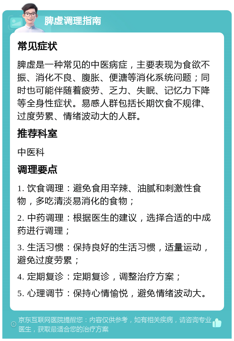 脾虚调理指南 常见症状 脾虚是一种常见的中医病症，主要表现为食欲不振、消化不良、腹胀、便溏等消化系统问题；同时也可能伴随着疲劳、乏力、失眠、记忆力下降等全身性症状。易感人群包括长期饮食不规律、过度劳累、情绪波动大的人群。 推荐科室 中医科 调理要点 1. 饮食调理：避免食用辛辣、油腻和刺激性食物，多吃清淡易消化的食物； 2. 中药调理：根据医生的建议，选择合适的中成药进行调理； 3. 生活习惯：保持良好的生活习惯，适量运动，避免过度劳累； 4. 定期复诊：定期复诊，调整治疗方案； 5. 心理调节：保持心情愉悦，避免情绪波动大。