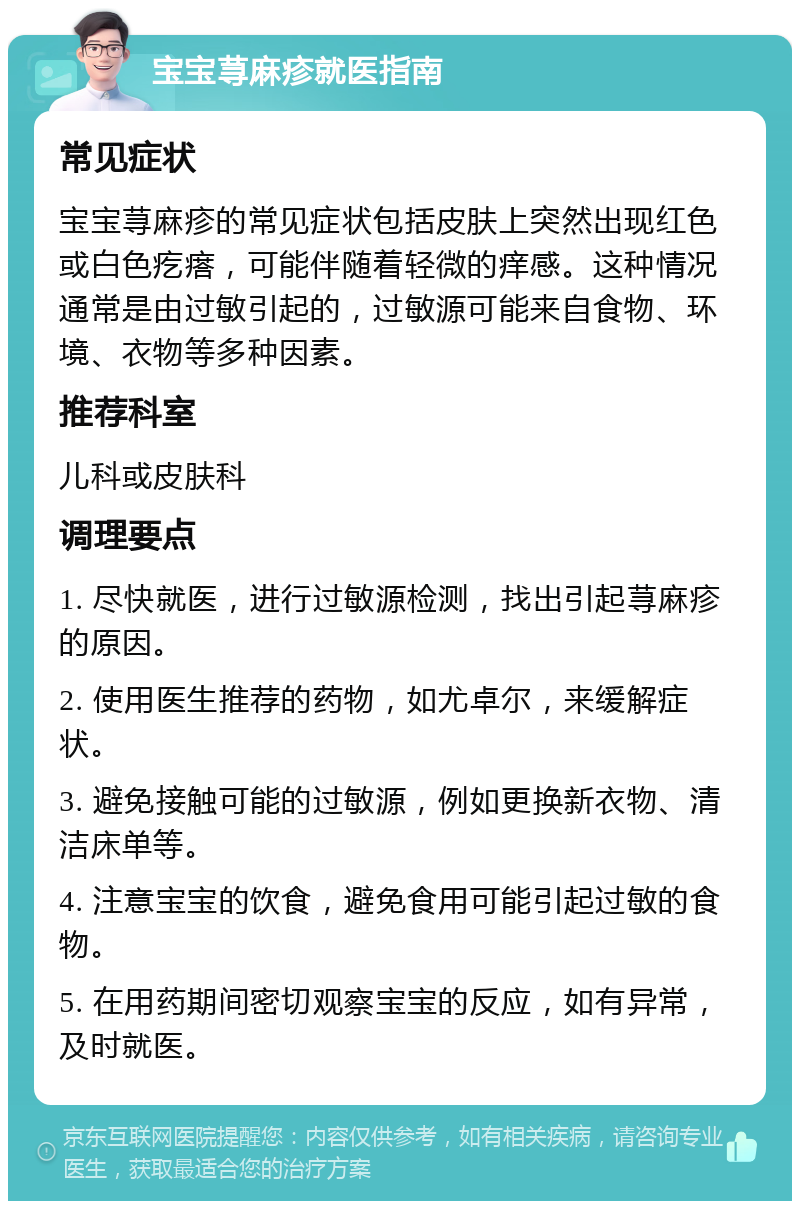 宝宝荨麻疹就医指南 常见症状 宝宝荨麻疹的常见症状包括皮肤上突然出现红色或白色疙瘩，可能伴随着轻微的痒感。这种情况通常是由过敏引起的，过敏源可能来自食物、环境、衣物等多种因素。 推荐科室 儿科或皮肤科 调理要点 1. 尽快就医，进行过敏源检测，找出引起荨麻疹的原因。 2. 使用医生推荐的药物，如尤卓尔，来缓解症状。 3. 避免接触可能的过敏源，例如更换新衣物、清洁床单等。 4. 注意宝宝的饮食，避免食用可能引起过敏的食物。 5. 在用药期间密切观察宝宝的反应，如有异常，及时就医。