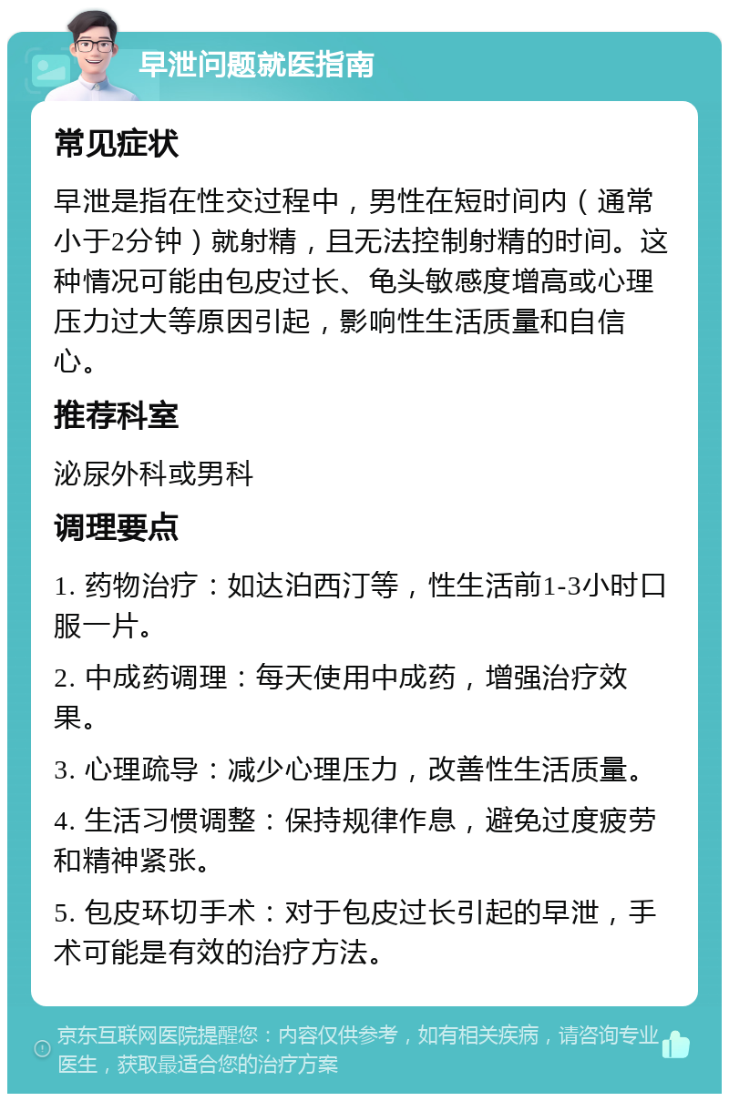 早泄问题就医指南 常见症状 早泄是指在性交过程中，男性在短时间内（通常小于2分钟）就射精，且无法控制射精的时间。这种情况可能由包皮过长、龟头敏感度增高或心理压力过大等原因引起，影响性生活质量和自信心。 推荐科室 泌尿外科或男科 调理要点 1. 药物治疗：如达泊西汀等，性生活前1-3小时口服一片。 2. 中成药调理：每天使用中成药，增强治疗效果。 3. 心理疏导：减少心理压力，改善性生活质量。 4. 生活习惯调整：保持规律作息，避免过度疲劳和精神紧张。 5. 包皮环切手术：对于包皮过长引起的早泄，手术可能是有效的治疗方法。