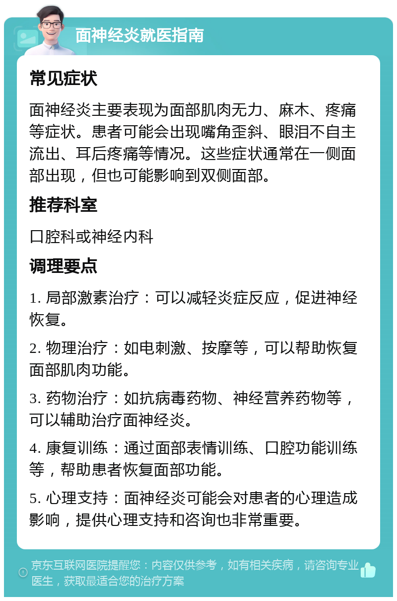 面神经炎就医指南 常见症状 面神经炎主要表现为面部肌肉无力、麻木、疼痛等症状。患者可能会出现嘴角歪斜、眼泪不自主流出、耳后疼痛等情况。这些症状通常在一侧面部出现，但也可能影响到双侧面部。 推荐科室 口腔科或神经内科 调理要点 1. 局部激素治疗：可以减轻炎症反应，促进神经恢复。 2. 物理治疗：如电刺激、按摩等，可以帮助恢复面部肌肉功能。 3. 药物治疗：如抗病毒药物、神经营养药物等，可以辅助治疗面神经炎。 4. 康复训练：通过面部表情训练、口腔功能训练等，帮助患者恢复面部功能。 5. 心理支持：面神经炎可能会对患者的心理造成影响，提供心理支持和咨询也非常重要。