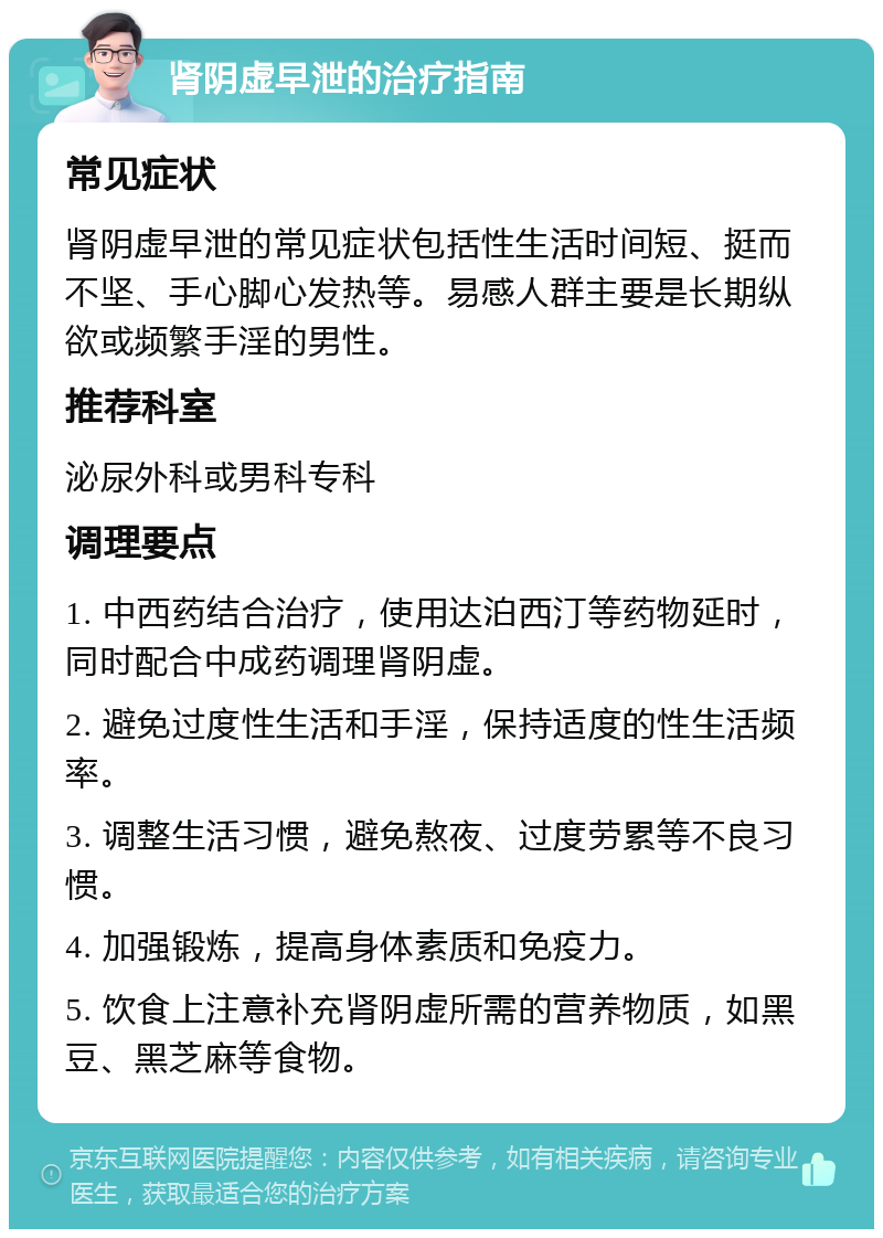 肾阴虚早泄的治疗指南 常见症状 肾阴虚早泄的常见症状包括性生活时间短、挺而不坚、手心脚心发热等。易感人群主要是长期纵欲或频繁手淫的男性。 推荐科室 泌尿外科或男科专科 调理要点 1. 中西药结合治疗，使用达泊西汀等药物延时，同时配合中成药调理肾阴虚。 2. 避免过度性生活和手淫，保持适度的性生活频率。 3. 调整生活习惯，避免熬夜、过度劳累等不良习惯。 4. 加强锻炼，提高身体素质和免疫力。 5. 饮食上注意补充肾阴虚所需的营养物质，如黑豆、黑芝麻等食物。