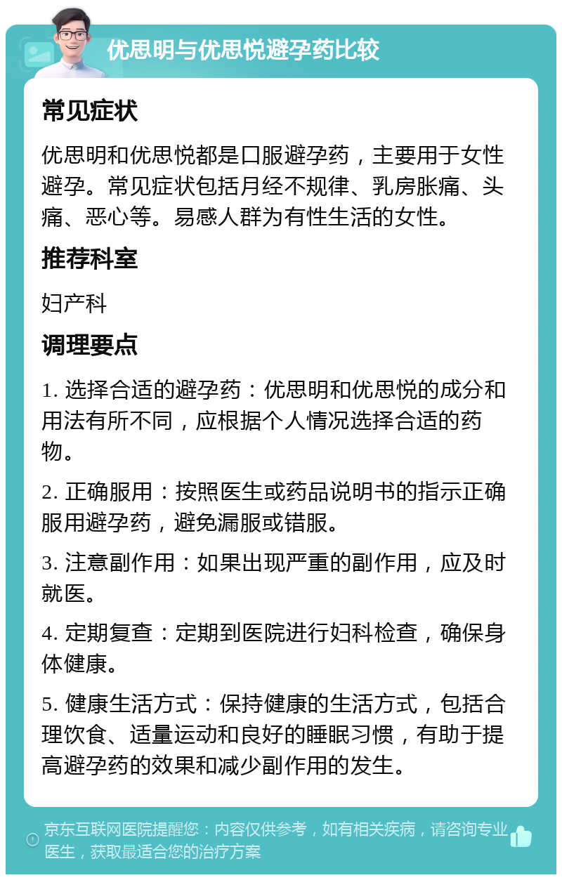 优思明与优思悦避孕药比较 常见症状 优思明和优思悦都是口服避孕药，主要用于女性避孕。常见症状包括月经不规律、乳房胀痛、头痛、恶心等。易感人群为有性生活的女性。 推荐科室 妇产科 调理要点 1. 选择合适的避孕药：优思明和优思悦的成分和用法有所不同，应根据个人情况选择合适的药物。 2. 正确服用：按照医生或药品说明书的指示正确服用避孕药，避免漏服或错服。 3. 注意副作用：如果出现严重的副作用，应及时就医。 4. 定期复查：定期到医院进行妇科检查，确保身体健康。 5. 健康生活方式：保持健康的生活方式，包括合理饮食、适量运动和良好的睡眠习惯，有助于提高避孕药的效果和减少副作用的发生。