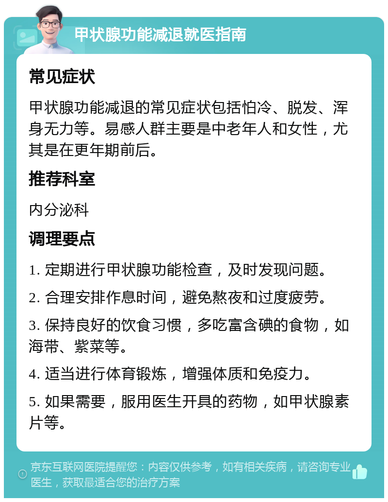 甲状腺功能减退就医指南 常见症状 甲状腺功能减退的常见症状包括怕冷、脱发、浑身无力等。易感人群主要是中老年人和女性，尤其是在更年期前后。 推荐科室 内分泌科 调理要点 1. 定期进行甲状腺功能检查，及时发现问题。 2. 合理安排作息时间，避免熬夜和过度疲劳。 3. 保持良好的饮食习惯，多吃富含碘的食物，如海带、紫菜等。 4. 适当进行体育锻炼，增强体质和免疫力。 5. 如果需要，服用医生开具的药物，如甲状腺素片等。