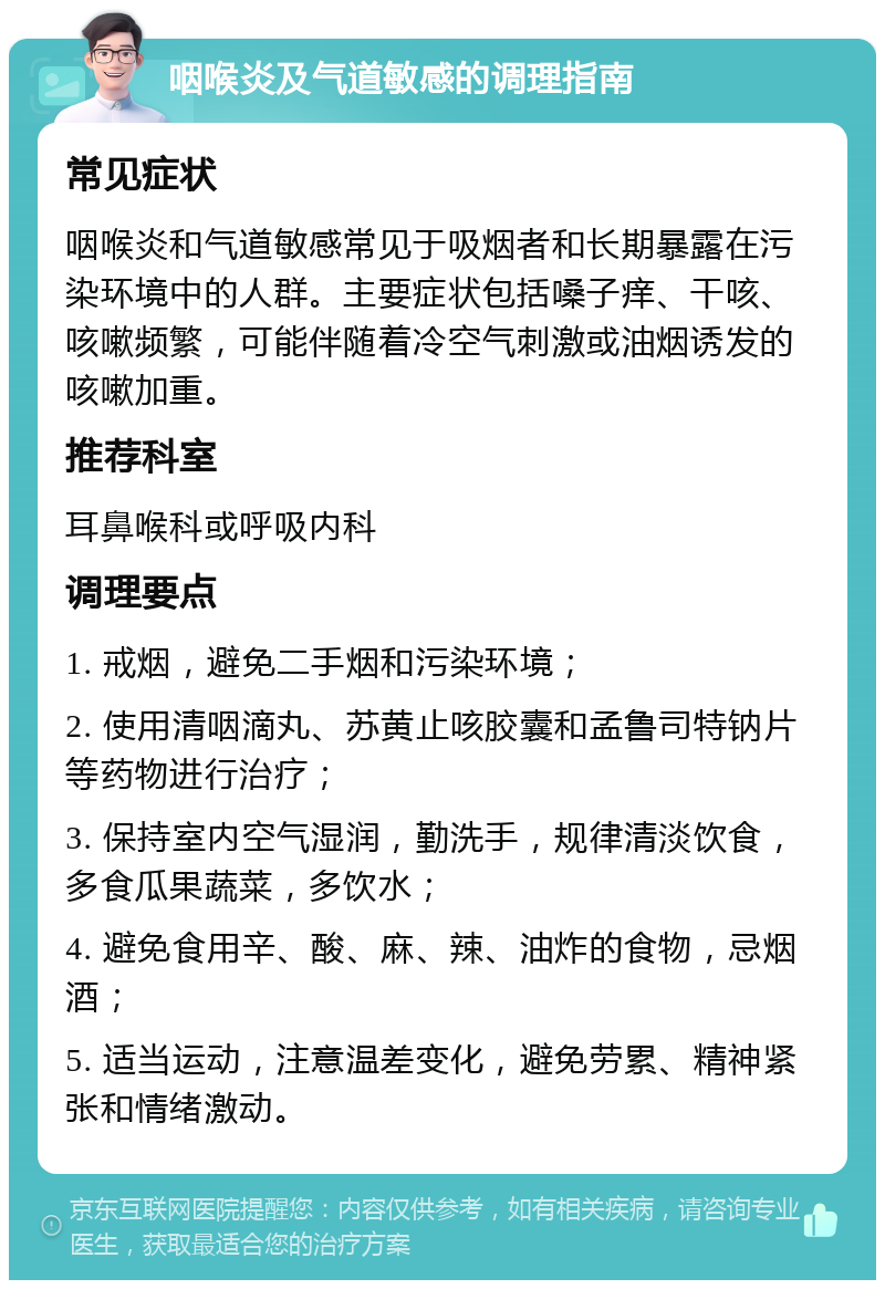 咽喉炎及气道敏感的调理指南 常见症状 咽喉炎和气道敏感常见于吸烟者和长期暴露在污染环境中的人群。主要症状包括嗓子痒、干咳、咳嗽频繁，可能伴随着冷空气刺激或油烟诱发的咳嗽加重。 推荐科室 耳鼻喉科或呼吸内科 调理要点 1. 戒烟，避免二手烟和污染环境； 2. 使用清咽滴丸、苏黄止咳胶囊和孟鲁司特钠片等药物进行治疗； 3. 保持室内空气湿润，勤洗手，规律清淡饮食，多食瓜果蔬菜，多饮水； 4. 避免食用辛、酸、麻、辣、油炸的食物，忌烟酒； 5. 适当运动，注意温差变化，避免劳累、精神紧张和情绪激动。