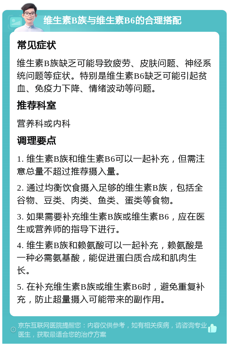 维生素B族与维生素B6的合理搭配 常见症状 维生素B族缺乏可能导致疲劳、皮肤问题、神经系统问题等症状。特别是维生素B6缺乏可能引起贫血、免疫力下降、情绪波动等问题。 推荐科室 营养科或内科 调理要点 1. 维生素B族和维生素B6可以一起补充，但需注意总量不超过推荐摄入量。 2. 通过均衡饮食摄入足够的维生素B族，包括全谷物、豆类、肉类、鱼类、蛋类等食物。 3. 如果需要补充维生素B族或维生素B6，应在医生或营养师的指导下进行。 4. 维生素B族和赖氨酸可以一起补充，赖氨酸是一种必需氨基酸，能促进蛋白质合成和肌肉生长。 5. 在补充维生素B族或维生素B6时，避免重复补充，防止超量摄入可能带来的副作用。