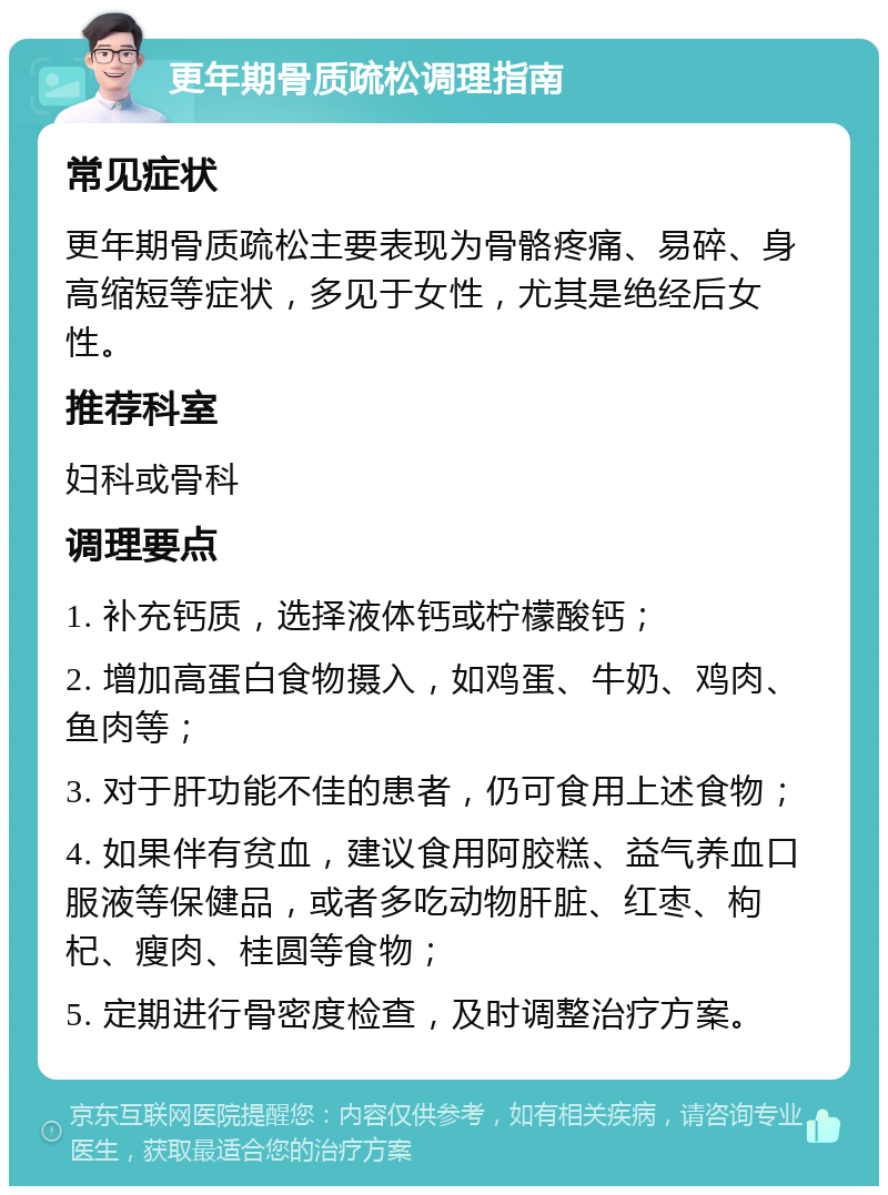 更年期骨质疏松调理指南 常见症状 更年期骨质疏松主要表现为骨骼疼痛、易碎、身高缩短等症状，多见于女性，尤其是绝经后女性。 推荐科室 妇科或骨科 调理要点 1. 补充钙质，选择液体钙或柠檬酸钙； 2. 增加高蛋白食物摄入，如鸡蛋、牛奶、鸡肉、鱼肉等； 3. 对于肝功能不佳的患者，仍可食用上述食物； 4. 如果伴有贫血，建议食用阿胶糕、益气养血口服液等保健品，或者多吃动物肝脏、红枣、枸杞、瘦肉、桂圆等食物； 5. 定期进行骨密度检查，及时调整治疗方案。