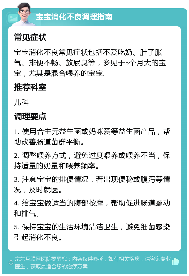 宝宝消化不良调理指南 常见症状 宝宝消化不良常见症状包括不爱吃奶、肚子胀气、排便不畅、放屁臭等，多见于5个月大的宝宝，尤其是混合喂养的宝宝。 推荐科室 儿科 调理要点 1. 使用合生元益生菌或妈咪爱等益生菌产品，帮助改善肠道菌群平衡。 2. 调整喂养方式，避免过度喂养或喂养不当，保持适量的奶量和喂养频率。 3. 注意宝宝的排便情况，若出现便秘或腹泻等情况，及时就医。 4. 给宝宝做适当的腹部按摩，帮助促进肠道蠕动和排气。 5. 保持宝宝的生活环境清洁卫生，避免细菌感染引起消化不良。