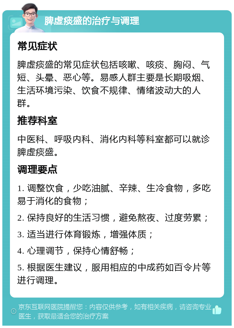 脾虚痰盛的治疗与调理 常见症状 脾虚痰盛的常见症状包括咳嗽、咳痰、胸闷、气短、头晕、恶心等。易感人群主要是长期吸烟、生活环境污染、饮食不规律、情绪波动大的人群。 推荐科室 中医科、呼吸内科、消化内科等科室都可以就诊脾虚痰盛。 调理要点 1. 调整饮食，少吃油腻、辛辣、生冷食物，多吃易于消化的食物； 2. 保持良好的生活习惯，避免熬夜、过度劳累； 3. 适当进行体育锻炼，增强体质； 4. 心理调节，保持心情舒畅； 5. 根据医生建议，服用相应的中成药如百令片等进行调理。