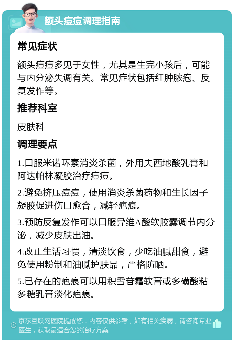 额头痘痘调理指南 常见症状 额头痘痘多见于女性，尤其是生完小孩后，可能与内分泌失调有关。常见症状包括红肿脓疱、反复发作等。 推荐科室 皮肤科 调理要点 1.口服米诺环素消炎杀菌，外用夫西地酸乳膏和阿达帕林凝胶治疗痘痘。 2.避免挤压痘痘，使用消炎杀菌药物和生长因子凝胶促进伤口愈合，减轻疤痕。 3.预防反复发作可以口服异维A酸软胶囊调节内分泌，减少皮肤出油。 4.改正生活习惯，清淡饮食，少吃油腻甜食，避免使用粉制和油腻护肤品，严格防晒。 5.已存在的疤痕可以用积雪苷霜软膏或多磺酸粘多糖乳膏淡化疤痕。