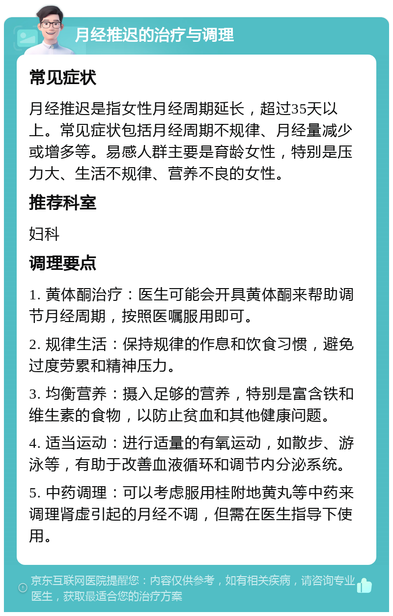 月经推迟的治疗与调理 常见症状 月经推迟是指女性月经周期延长，超过35天以上。常见症状包括月经周期不规律、月经量减少或增多等。易感人群主要是育龄女性，特别是压力大、生活不规律、营养不良的女性。 推荐科室 妇科 调理要点 1. 黄体酮治疗：医生可能会开具黄体酮来帮助调节月经周期，按照医嘱服用即可。 2. 规律生活：保持规律的作息和饮食习惯，避免过度劳累和精神压力。 3. 均衡营养：摄入足够的营养，特别是富含铁和维生素的食物，以防止贫血和其他健康问题。 4. 适当运动：进行适量的有氧运动，如散步、游泳等，有助于改善血液循环和调节内分泌系统。 5. 中药调理：可以考虑服用桂附地黄丸等中药来调理肾虚引起的月经不调，但需在医生指导下使用。