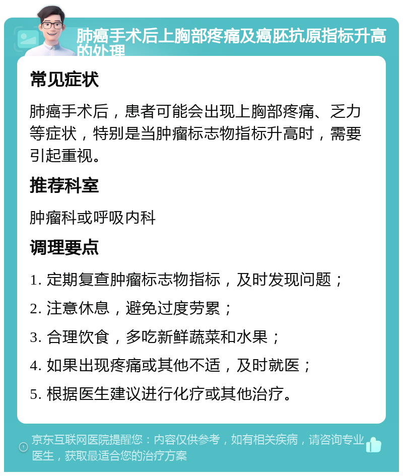 肺癌手术后上胸部疼痛及癌胚抗原指标升高的处理 常见症状 肺癌手术后，患者可能会出现上胸部疼痛、乏力等症状，特别是当肿瘤标志物指标升高时，需要引起重视。 推荐科室 肿瘤科或呼吸内科 调理要点 1. 定期复查肿瘤标志物指标，及时发现问题； 2. 注意休息，避免过度劳累； 3. 合理饮食，多吃新鲜蔬菜和水果； 4. 如果出现疼痛或其他不适，及时就医； 5. 根据医生建议进行化疗或其他治疗。