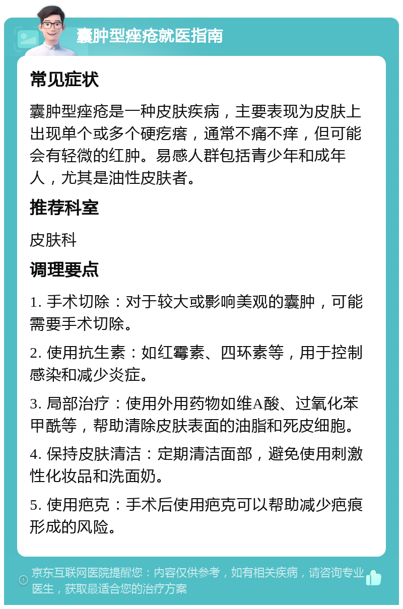 囊肿型痤疮就医指南 常见症状 囊肿型痤疮是一种皮肤疾病，主要表现为皮肤上出现单个或多个硬疙瘩，通常不痛不痒，但可能会有轻微的红肿。易感人群包括青少年和成年人，尤其是油性皮肤者。 推荐科室 皮肤科 调理要点 1. 手术切除：对于较大或影响美观的囊肿，可能需要手术切除。 2. 使用抗生素：如红霉素、四环素等，用于控制感染和减少炎症。 3. 局部治疗：使用外用药物如维A酸、过氧化苯甲酰等，帮助清除皮肤表面的油脂和死皮细胞。 4. 保持皮肤清洁：定期清洁面部，避免使用刺激性化妆品和洗面奶。 5. 使用疤克：手术后使用疤克可以帮助减少疤痕形成的风险。