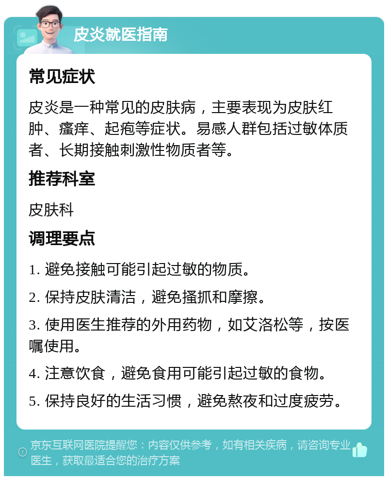 皮炎就医指南 常见症状 皮炎是一种常见的皮肤病，主要表现为皮肤红肿、瘙痒、起疱等症状。易感人群包括过敏体质者、长期接触刺激性物质者等。 推荐科室 皮肤科 调理要点 1. 避免接触可能引起过敏的物质。 2. 保持皮肤清洁，避免搔抓和摩擦。 3. 使用医生推荐的外用药物，如艾洛松等，按医嘱使用。 4. 注意饮食，避免食用可能引起过敏的食物。 5. 保持良好的生活习惯，避免熬夜和过度疲劳。