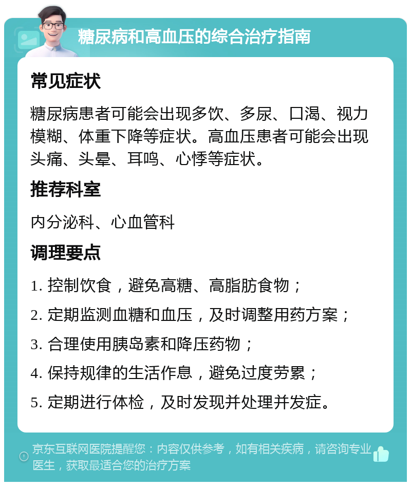 糖尿病和高血压的综合治疗指南 常见症状 糖尿病患者可能会出现多饮、多尿、口渴、视力模糊、体重下降等症状。高血压患者可能会出现头痛、头晕、耳鸣、心悸等症状。 推荐科室 内分泌科、心血管科 调理要点 1. 控制饮食，避免高糖、高脂肪食物； 2. 定期监测血糖和血压，及时调整用药方案； 3. 合理使用胰岛素和降压药物； 4. 保持规律的生活作息，避免过度劳累； 5. 定期进行体检，及时发现并处理并发症。