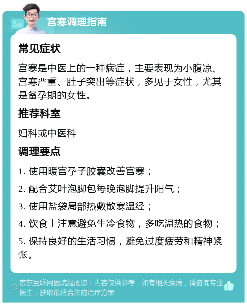 宫寒调理指南 常见症状 宫寒是中医上的一种病症，主要表现为小腹凉、宫寒严重、肚子突出等症状，多见于女性，尤其是备孕期的女性。 推荐科室 妇科或中医科 调理要点 1. 使用暖宫孕子胶囊改善宫寒； 2. 配合艾叶泡脚包每晚泡脚提升阳气； 3. 使用盐袋局部热敷散寒温经； 4. 饮食上注意避免生冷食物，多吃温热的食物； 5. 保持良好的生活习惯，避免过度疲劳和精神紧张。