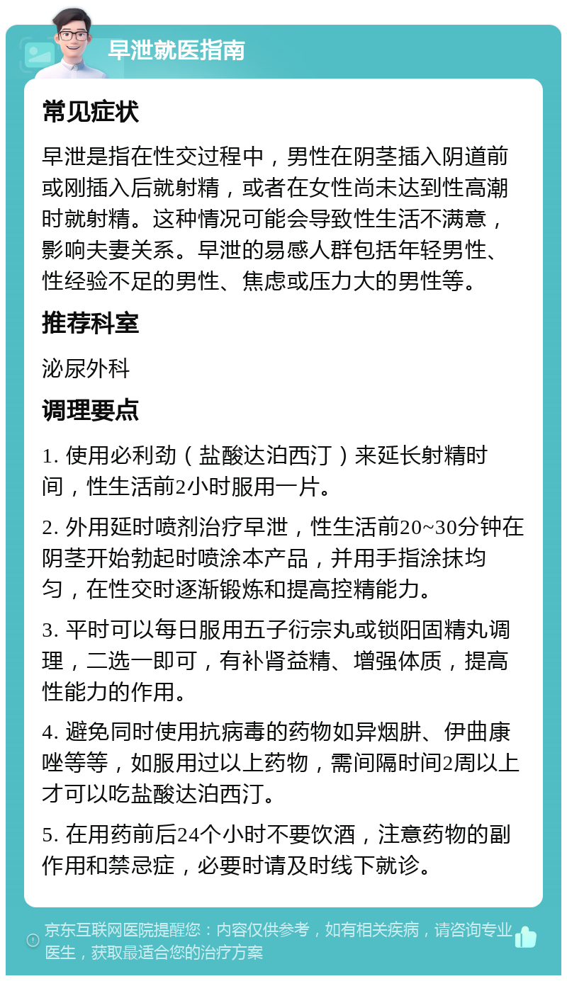 早泄就医指南 常见症状 早泄是指在性交过程中，男性在阴茎插入阴道前或刚插入后就射精，或者在女性尚未达到性高潮时就射精。这种情况可能会导致性生活不满意，影响夫妻关系。早泄的易感人群包括年轻男性、性经验不足的男性、焦虑或压力大的男性等。 推荐科室 泌尿外科 调理要点 1. 使用必利劲（盐酸达泊西汀）来延长射精时间，性生活前2小时服用一片。 2. 外用延时喷剂治疗早泄，性生活前20~30分钟在阴茎开始勃起时喷涂本产品，并用手指涂抹均匀，在性交时逐渐锻炼和提高控精能力。 3. 平时可以每日服用五子衍宗丸或锁阳固精丸调理，二选一即可，有补肾益精、增强体质，提高性能力的作用。 4. 避免同时使用抗病毒的药物如异烟肼、伊曲康唑等等，如服用过以上药物，需间隔时间2周以上才可以吃盐酸达泊西汀。 5. 在用药前后24个小时不要饮酒，注意药物的副作用和禁忌症，必要时请及时线下就诊。