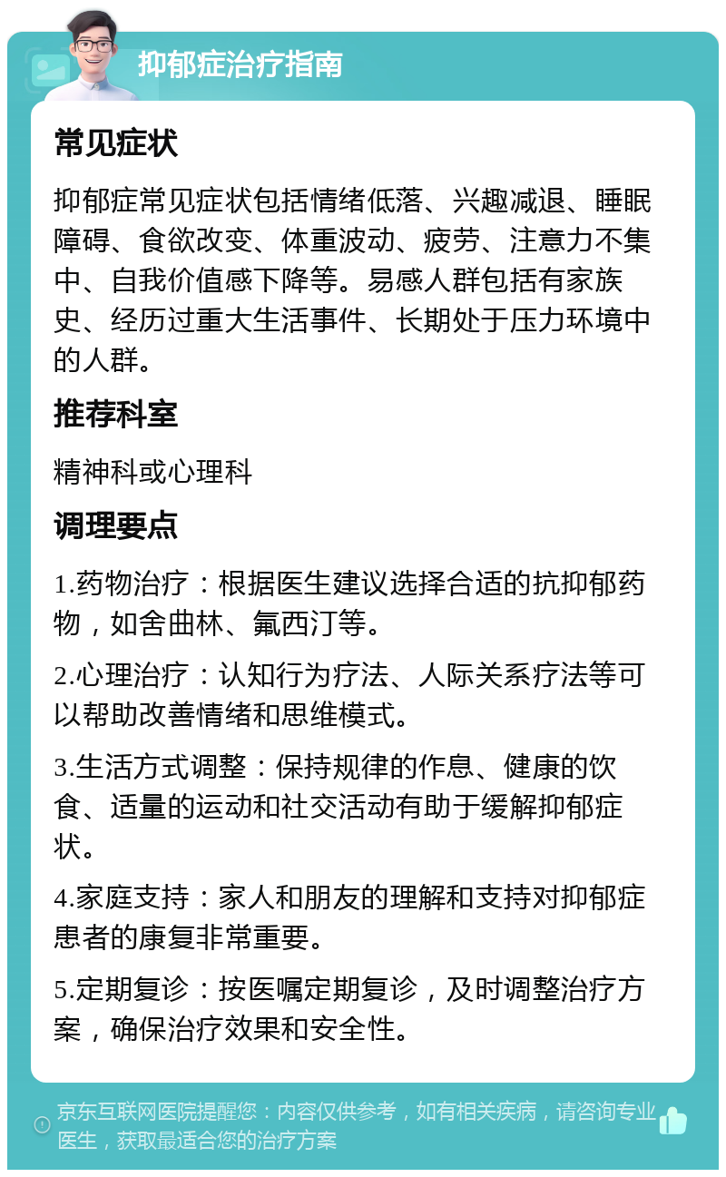 抑郁症治疗指南 常见症状 抑郁症常见症状包括情绪低落、兴趣减退、睡眠障碍、食欲改变、体重波动、疲劳、注意力不集中、自我价值感下降等。易感人群包括有家族史、经历过重大生活事件、长期处于压力环境中的人群。 推荐科室 精神科或心理科 调理要点 1.药物治疗：根据医生建议选择合适的抗抑郁药物，如舍曲林、氟西汀等。 2.心理治疗：认知行为疗法、人际关系疗法等可以帮助改善情绪和思维模式。 3.生活方式调整：保持规律的作息、健康的饮食、适量的运动和社交活动有助于缓解抑郁症状。 4.家庭支持：家人和朋友的理解和支持对抑郁症患者的康复非常重要。 5.定期复诊：按医嘱定期复诊，及时调整治疗方案，确保治疗效果和安全性。