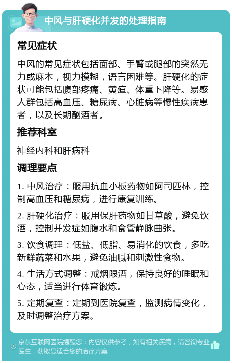 中风与肝硬化并发的处理指南 常见症状 中风的常见症状包括面部、手臂或腿部的突然无力或麻木，视力模糊，语言困难等。肝硬化的症状可能包括腹部疼痛、黄疸、体重下降等。易感人群包括高血压、糖尿病、心脏病等慢性疾病患者，以及长期酗酒者。 推荐科室 神经内科和肝病科 调理要点 1. 中风治疗：服用抗血小板药物如阿司匹林，控制高血压和糖尿病，进行康复训练。 2. 肝硬化治疗：服用保肝药物如甘草酸，避免饮酒，控制并发症如腹水和食管静脉曲张。 3. 饮食调理：低盐、低脂、易消化的饮食，多吃新鲜蔬菜和水果，避免油腻和刺激性食物。 4. 生活方式调整：戒烟限酒，保持良好的睡眠和心态，适当进行体育锻炼。 5. 定期复查：定期到医院复查，监测病情变化，及时调整治疗方案。