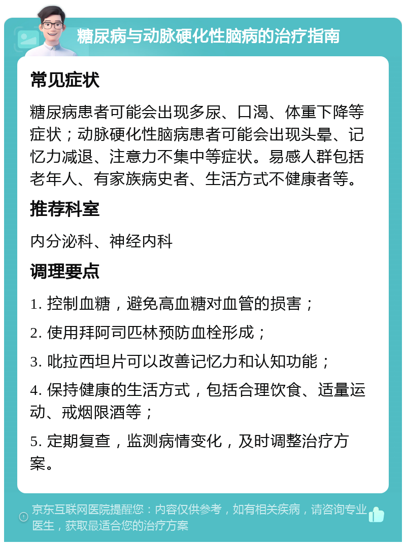 糖尿病与动脉硬化性脑病的治疗指南 常见症状 糖尿病患者可能会出现多尿、口渴、体重下降等症状；动脉硬化性脑病患者可能会出现头晕、记忆力减退、注意力不集中等症状。易感人群包括老年人、有家族病史者、生活方式不健康者等。 推荐科室 内分泌科、神经内科 调理要点 1. 控制血糖，避免高血糖对血管的损害； 2. 使用拜阿司匹林预防血栓形成； 3. 吡拉西坦片可以改善记忆力和认知功能； 4. 保持健康的生活方式，包括合理饮食、适量运动、戒烟限酒等； 5. 定期复查，监测病情变化，及时调整治疗方案。