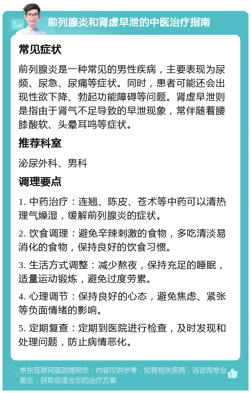 前列腺炎和肾虚早泄的中医治疗指南 常见症状 前列腺炎是一种常见的男性疾病，主要表现为尿频、尿急、尿痛等症状。同时，患者可能还会出现性欲下降、勃起功能障碍等问题。肾虚早泄则是指由于肾气不足导致的早泄现象，常伴随着腰膝酸软、头晕耳鸣等症状。 推荐科室 泌尿外科、男科 调理要点 1. 中药治疗：连翘、陈皮、苍术等中药可以清热理气燥湿，缓解前列腺炎的症状。 2. 饮食调理：避免辛辣刺激的食物，多吃清淡易消化的食物，保持良好的饮食习惯。 3. 生活方式调整：减少熬夜，保持充足的睡眠，适量运动锻炼，避免过度劳累。 4. 心理调节：保持良好的心态，避免焦虑、紧张等负面情绪的影响。 5. 定期复查：定期到医院进行检查，及时发现和处理问题，防止病情恶化。