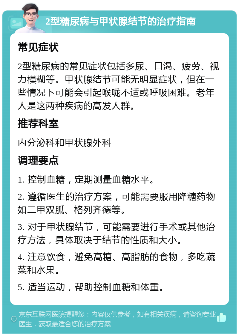 2型糖尿病与甲状腺结节的治疗指南 常见症状 2型糖尿病的常见症状包括多尿、口渴、疲劳、视力模糊等。甲状腺结节可能无明显症状，但在一些情况下可能会引起喉咙不适或呼吸困难。老年人是这两种疾病的高发人群。 推荐科室 内分泌科和甲状腺外科 调理要点 1. 控制血糖，定期测量血糖水平。 2. 遵循医生的治疗方案，可能需要服用降糖药物如二甲双胍、格列齐德等。 3. 对于甲状腺结节，可能需要进行手术或其他治疗方法，具体取决于结节的性质和大小。 4. 注意饮食，避免高糖、高脂肪的食物，多吃蔬菜和水果。 5. 适当运动，帮助控制血糖和体重。