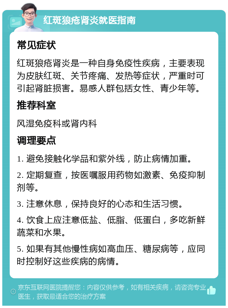 红斑狼疮肾炎就医指南 常见症状 红斑狼疮肾炎是一种自身免疫性疾病，主要表现为皮肤红斑、关节疼痛、发热等症状，严重时可引起肾脏损害。易感人群包括女性、青少年等。 推荐科室 风湿免疫科或肾内科 调理要点 1. 避免接触化学品和紫外线，防止病情加重。 2. 定期复查，按医嘱服用药物如激素、免疫抑制剂等。 3. 注意休息，保持良好的心态和生活习惯。 4. 饮食上应注意低盐、低脂、低蛋白，多吃新鲜蔬菜和水果。 5. 如果有其他慢性病如高血压、糖尿病等，应同时控制好这些疾病的病情。