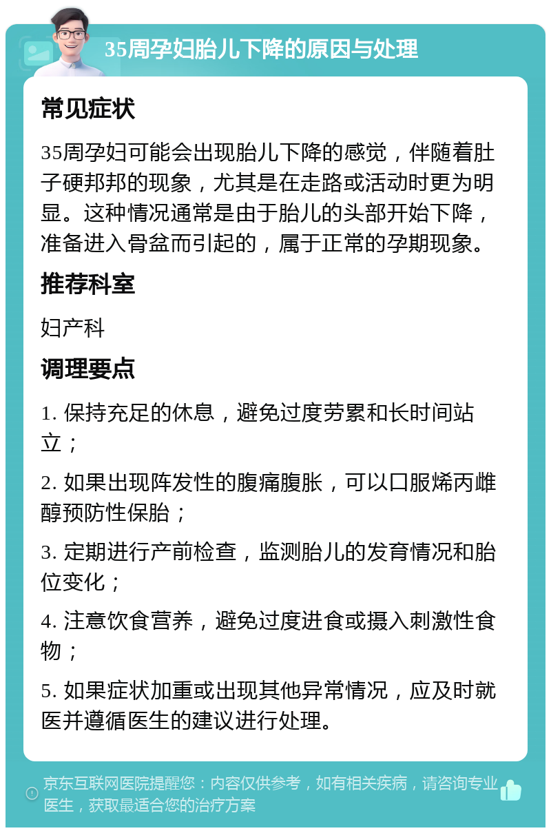 35周孕妇胎儿下降的原因与处理 常见症状 35周孕妇可能会出现胎儿下降的感觉，伴随着肚子硬邦邦的现象，尤其是在走路或活动时更为明显。这种情况通常是由于胎儿的头部开始下降，准备进入骨盆而引起的，属于正常的孕期现象。 推荐科室 妇产科 调理要点 1. 保持充足的休息，避免过度劳累和长时间站立； 2. 如果出现阵发性的腹痛腹胀，可以口服烯丙雌醇预防性保胎； 3. 定期进行产前检查，监测胎儿的发育情况和胎位变化； 4. 注意饮食营养，避免过度进食或摄入刺激性食物； 5. 如果症状加重或出现其他异常情况，应及时就医并遵循医生的建议进行处理。