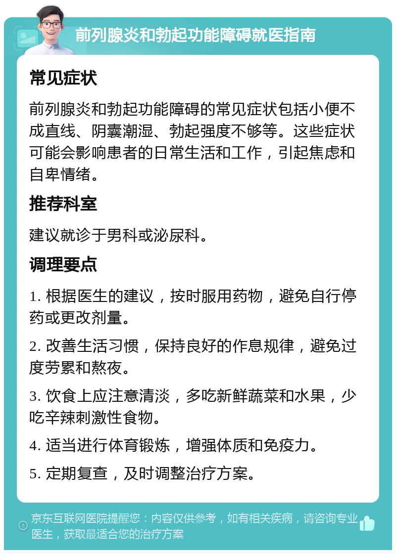 前列腺炎和勃起功能障碍就医指南 常见症状 前列腺炎和勃起功能障碍的常见症状包括小便不成直线、阴囊潮湿、勃起强度不够等。这些症状可能会影响患者的日常生活和工作，引起焦虑和自卑情绪。 推荐科室 建议就诊于男科或泌尿科。 调理要点 1. 根据医生的建议，按时服用药物，避免自行停药或更改剂量。 2. 改善生活习惯，保持良好的作息规律，避免过度劳累和熬夜。 3. 饮食上应注意清淡，多吃新鲜蔬菜和水果，少吃辛辣刺激性食物。 4. 适当进行体育锻炼，增强体质和免疫力。 5. 定期复查，及时调整治疗方案。