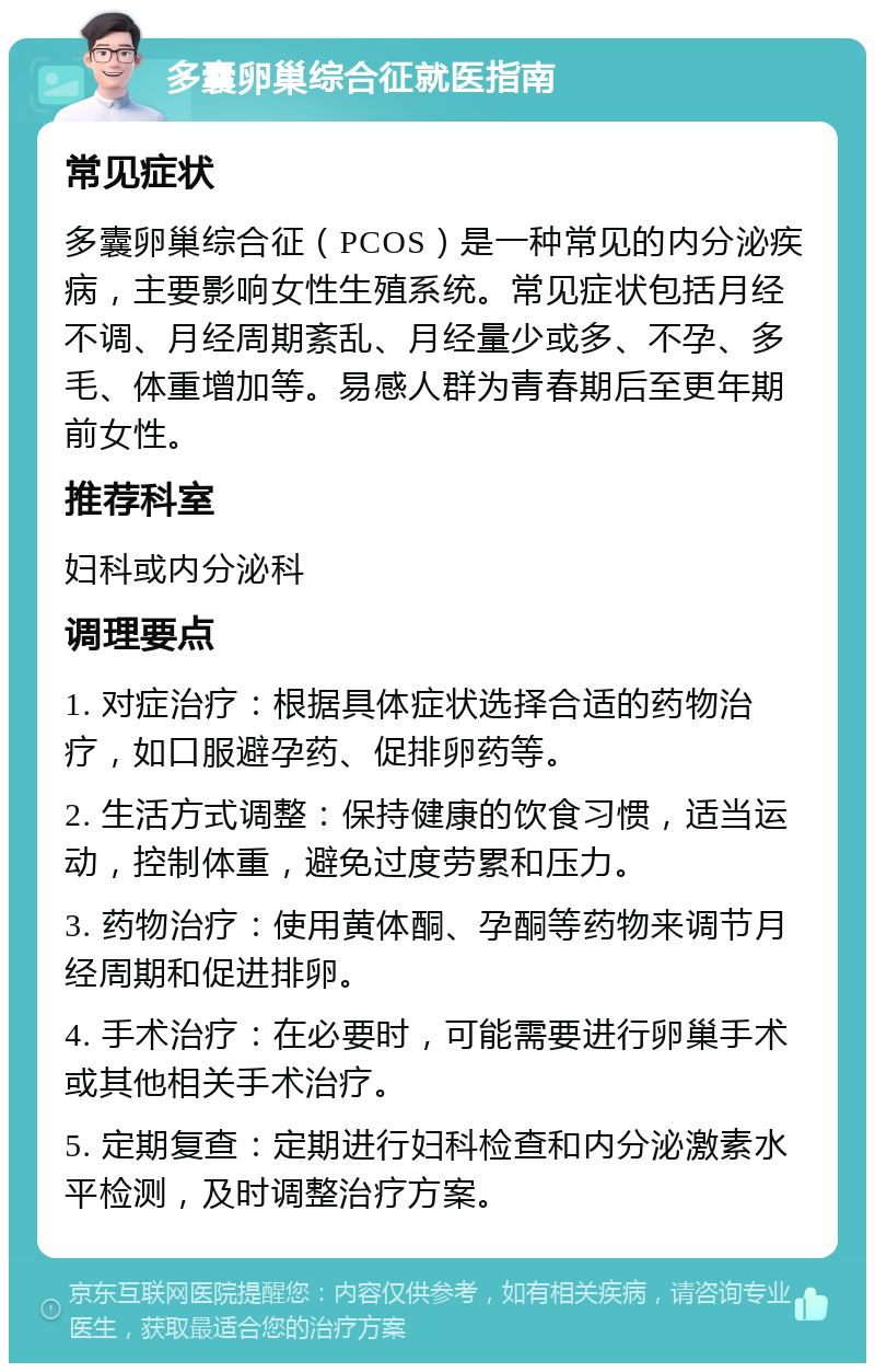 多囊卵巢综合征就医指南 常见症状 多囊卵巢综合征（PCOS）是一种常见的内分泌疾病，主要影响女性生殖系统。常见症状包括月经不调、月经周期紊乱、月经量少或多、不孕、多毛、体重增加等。易感人群为青春期后至更年期前女性。 推荐科室 妇科或内分泌科 调理要点 1. 对症治疗：根据具体症状选择合适的药物治疗，如口服避孕药、促排卵药等。 2. 生活方式调整：保持健康的饮食习惯，适当运动，控制体重，避免过度劳累和压力。 3. 药物治疗：使用黄体酮、孕酮等药物来调节月经周期和促进排卵。 4. 手术治疗：在必要时，可能需要进行卵巢手术或其他相关手术治疗。 5. 定期复查：定期进行妇科检查和内分泌激素水平检测，及时调整治疗方案。