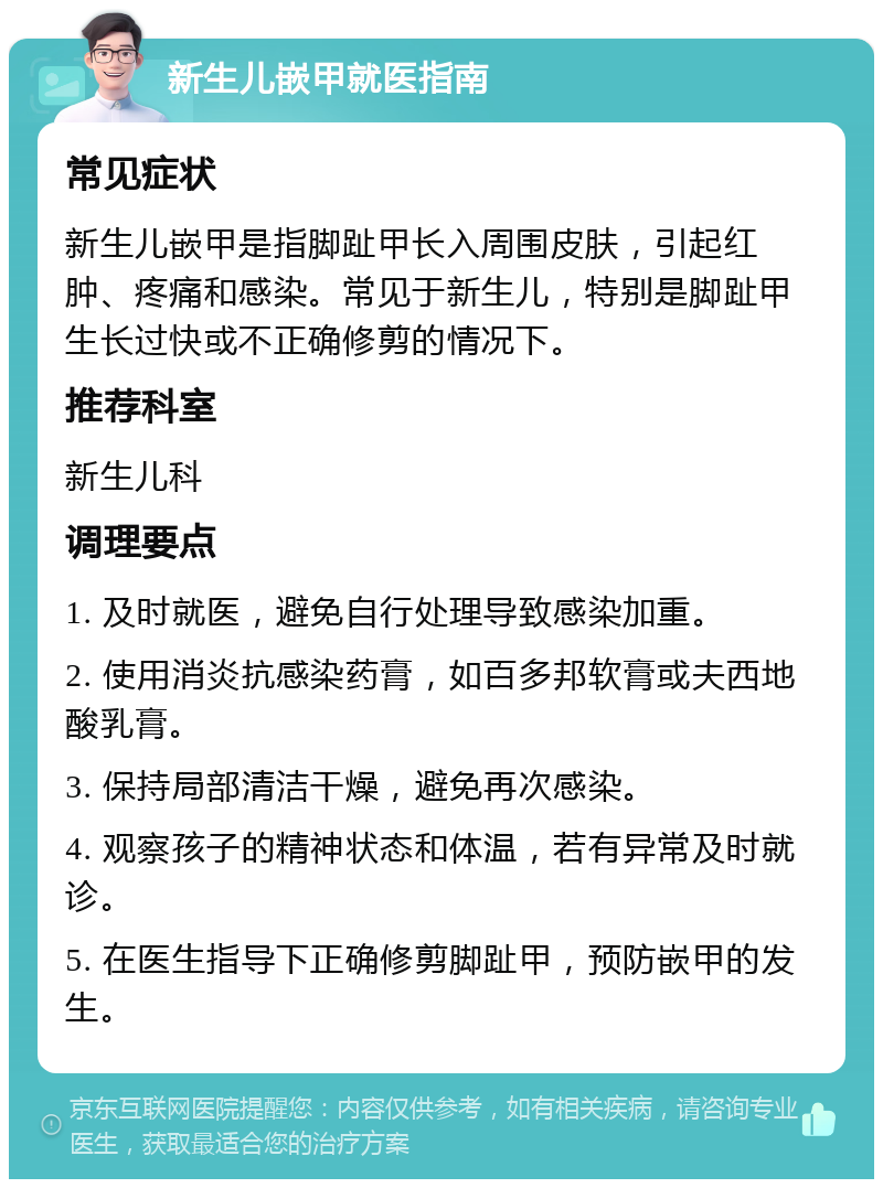 新生儿嵌甲就医指南 常见症状 新生儿嵌甲是指脚趾甲长入周围皮肤，引起红肿、疼痛和感染。常见于新生儿，特别是脚趾甲生长过快或不正确修剪的情况下。 推荐科室 新生儿科 调理要点 1. 及时就医，避免自行处理导致感染加重。 2. 使用消炎抗感染药膏，如百多邦软膏或夫西地酸乳膏。 3. 保持局部清洁干燥，避免再次感染。 4. 观察孩子的精神状态和体温，若有异常及时就诊。 5. 在医生指导下正确修剪脚趾甲，预防嵌甲的发生。