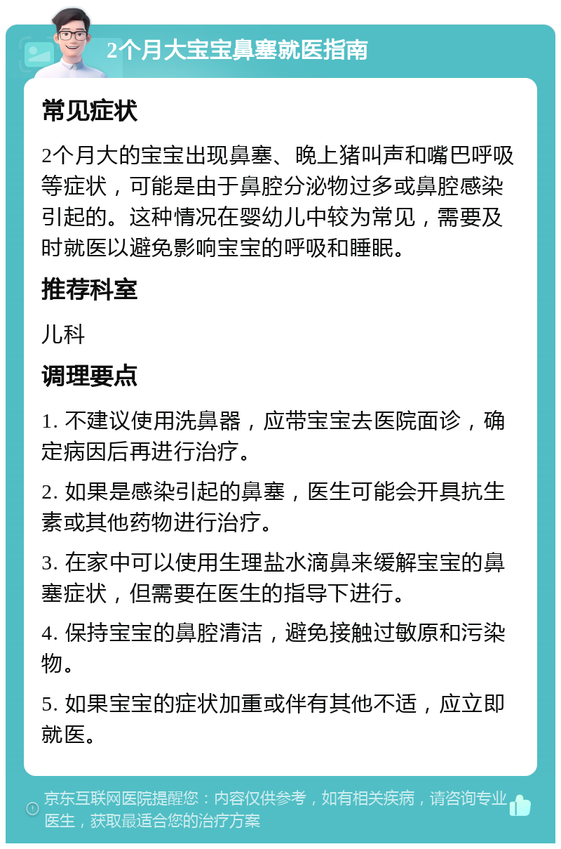 2个月大宝宝鼻塞就医指南 常见症状 2个月大的宝宝出现鼻塞、晚上猪叫声和嘴巴呼吸等症状，可能是由于鼻腔分泌物过多或鼻腔感染引起的。这种情况在婴幼儿中较为常见，需要及时就医以避免影响宝宝的呼吸和睡眠。 推荐科室 儿科 调理要点 1. 不建议使用洗鼻器，应带宝宝去医院面诊，确定病因后再进行治疗。 2. 如果是感染引起的鼻塞，医生可能会开具抗生素或其他药物进行治疗。 3. 在家中可以使用生理盐水滴鼻来缓解宝宝的鼻塞症状，但需要在医生的指导下进行。 4. 保持宝宝的鼻腔清洁，避免接触过敏原和污染物。 5. 如果宝宝的症状加重或伴有其他不适，应立即就医。