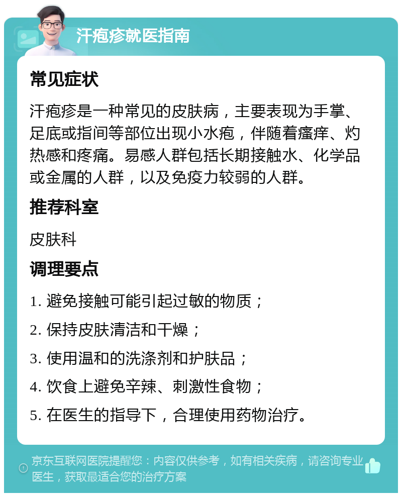 汗疱疹就医指南 常见症状 汗疱疹是一种常见的皮肤病，主要表现为手掌、足底或指间等部位出现小水疱，伴随着瘙痒、灼热感和疼痛。易感人群包括长期接触水、化学品或金属的人群，以及免疫力较弱的人群。 推荐科室 皮肤科 调理要点 1. 避免接触可能引起过敏的物质； 2. 保持皮肤清洁和干燥； 3. 使用温和的洗涤剂和护肤品； 4. 饮食上避免辛辣、刺激性食物； 5. 在医生的指导下，合理使用药物治疗。