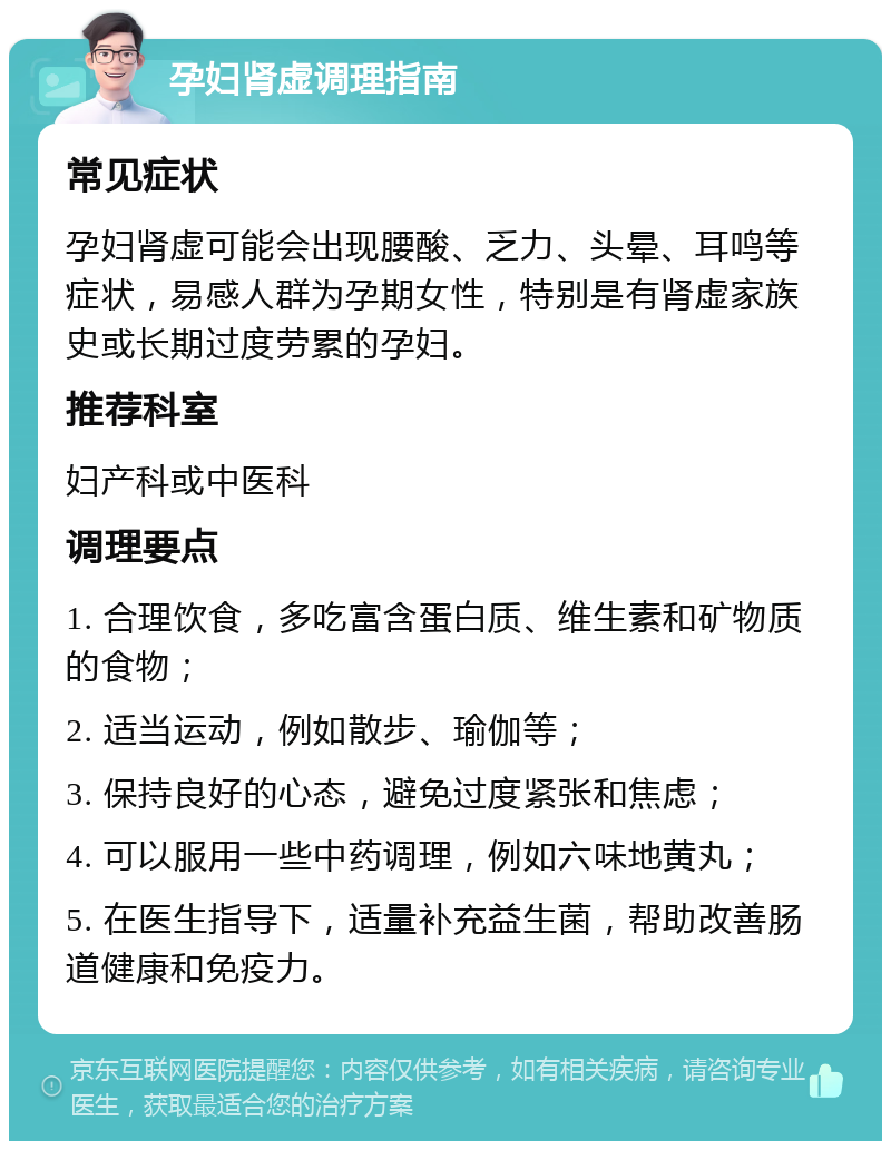 孕妇肾虚调理指南 常见症状 孕妇肾虚可能会出现腰酸、乏力、头晕、耳鸣等症状，易感人群为孕期女性，特别是有肾虚家族史或长期过度劳累的孕妇。 推荐科室 妇产科或中医科 调理要点 1. 合理饮食，多吃富含蛋白质、维生素和矿物质的食物； 2. 适当运动，例如散步、瑜伽等； 3. 保持良好的心态，避免过度紧张和焦虑； 4. 可以服用一些中药调理，例如六味地黄丸； 5. 在医生指导下，适量补充益生菌，帮助改善肠道健康和免疫力。