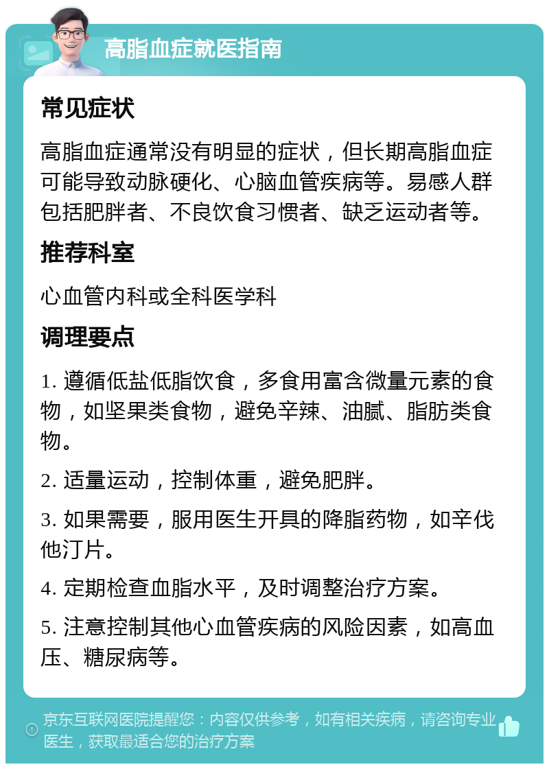 高脂血症就医指南 常见症状 高脂血症通常没有明显的症状，但长期高脂血症可能导致动脉硬化、心脑血管疾病等。易感人群包括肥胖者、不良饮食习惯者、缺乏运动者等。 推荐科室 心血管内科或全科医学科 调理要点 1. 遵循低盐低脂饮食，多食用富含微量元素的食物，如坚果类食物，避免辛辣、油腻、脂肪类食物。 2. 适量运动，控制体重，避免肥胖。 3. 如果需要，服用医生开具的降脂药物，如辛伐他汀片。 4. 定期检查血脂水平，及时调整治疗方案。 5. 注意控制其他心血管疾病的风险因素，如高血压、糖尿病等。