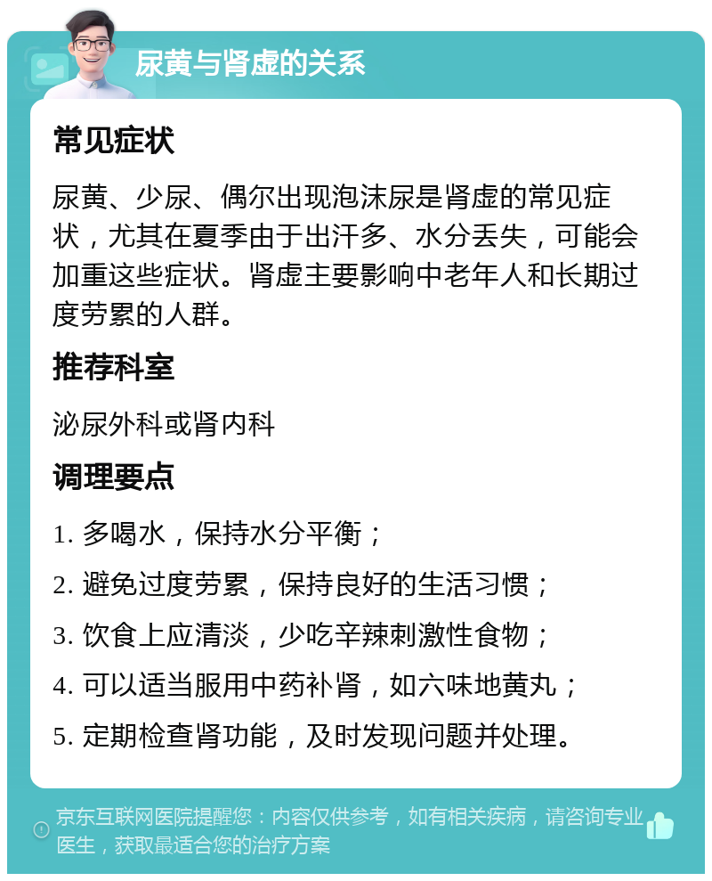 尿黄与肾虚的关系 常见症状 尿黄、少尿、偶尔出现泡沫尿是肾虚的常见症状，尤其在夏季由于出汗多、水分丢失，可能会加重这些症状。肾虚主要影响中老年人和长期过度劳累的人群。 推荐科室 泌尿外科或肾内科 调理要点 1. 多喝水，保持水分平衡； 2. 避免过度劳累，保持良好的生活习惯； 3. 饮食上应清淡，少吃辛辣刺激性食物； 4. 可以适当服用中药补肾，如六味地黄丸； 5. 定期检查肾功能，及时发现问题并处理。