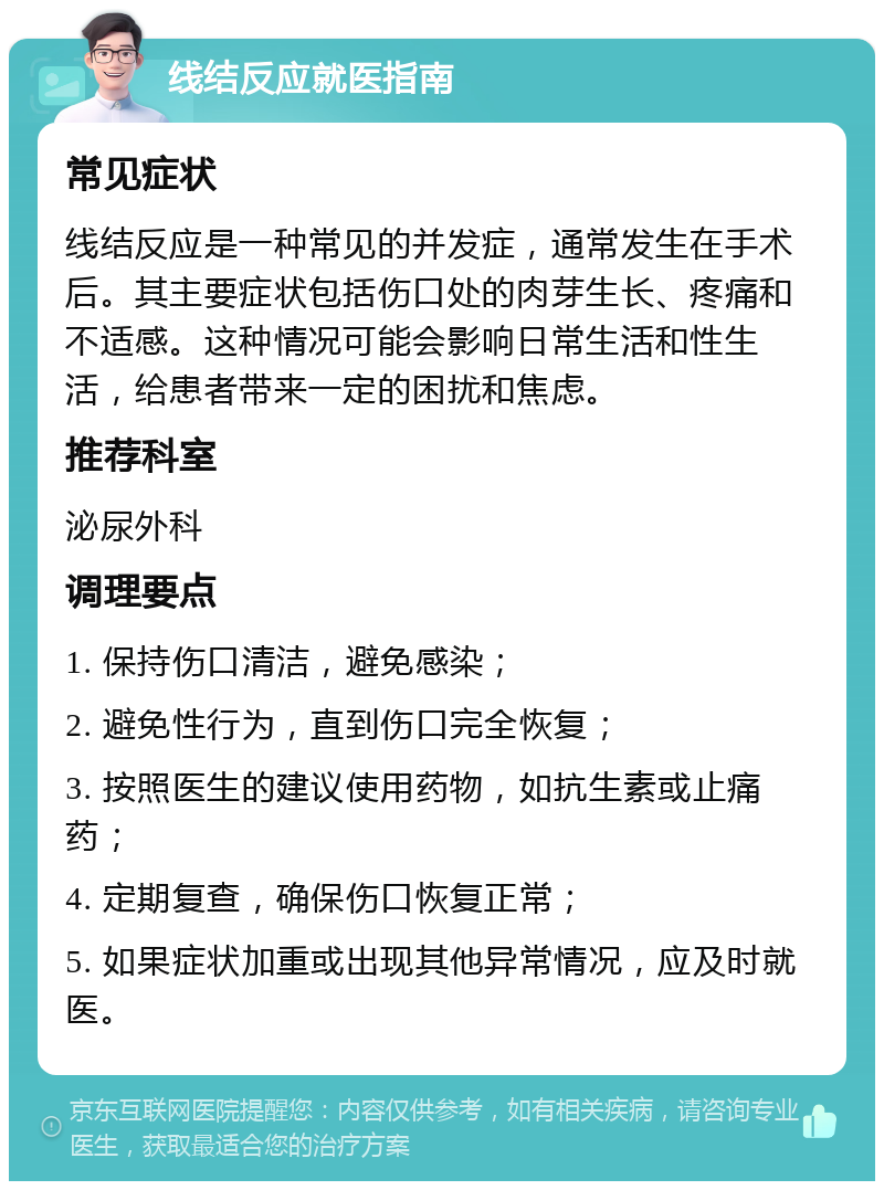 线结反应就医指南 常见症状 线结反应是一种常见的并发症，通常发生在手术后。其主要症状包括伤口处的肉芽生长、疼痛和不适感。这种情况可能会影响日常生活和性生活，给患者带来一定的困扰和焦虑。 推荐科室 泌尿外科 调理要点 1. 保持伤口清洁，避免感染； 2. 避免性行为，直到伤口完全恢复； 3. 按照医生的建议使用药物，如抗生素或止痛药； 4. 定期复查，确保伤口恢复正常； 5. 如果症状加重或出现其他异常情况，应及时就医。