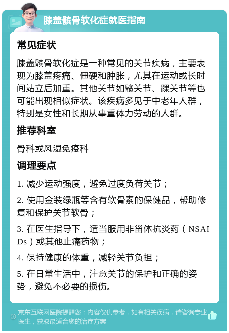 膝盖髌骨软化症就医指南 常见症状 膝盖髌骨软化症是一种常见的关节疾病，主要表现为膝盖疼痛、僵硬和肿胀，尤其在运动或长时间站立后加重。其他关节如髋关节、踝关节等也可能出现相似症状。该疾病多见于中老年人群，特别是女性和长期从事重体力劳动的人群。 推荐科室 骨科或风湿免疫科 调理要点 1. 减少运动强度，避免过度负荷关节； 2. 使用金装绿瓶等含有软骨素的保健品，帮助修复和保护关节软骨； 3. 在医生指导下，适当服用非甾体抗炎药（NSAIDs）或其他止痛药物； 4. 保持健康的体重，减轻关节负担； 5. 在日常生活中，注意关节的保护和正确的姿势，避免不必要的损伤。