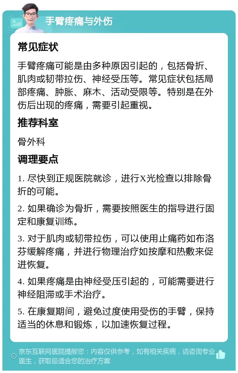 手臂疼痛与外伤 常见症状 手臂疼痛可能是由多种原因引起的，包括骨折、肌肉或韧带拉伤、神经受压等。常见症状包括局部疼痛、肿胀、麻木、活动受限等。特别是在外伤后出现的疼痛，需要引起重视。 推荐科室 骨外科 调理要点 1. 尽快到正规医院就诊，进行X光检查以排除骨折的可能。 2. 如果确诊为骨折，需要按照医生的指导进行固定和康复训练。 3. 对于肌肉或韧带拉伤，可以使用止痛药如布洛芬缓解疼痛，并进行物理治疗如按摩和热敷来促进恢复。 4. 如果疼痛是由神经受压引起的，可能需要进行神经阻滞或手术治疗。 5. 在康复期间，避免过度使用受伤的手臂，保持适当的休息和锻炼，以加速恢复过程。