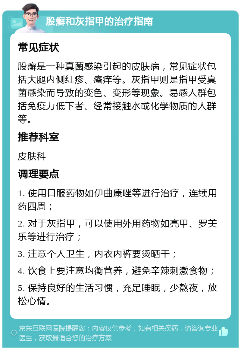 股癣和灰指甲的治疗指南 常见症状 股癣是一种真菌感染引起的皮肤病，常见症状包括大腿内侧红疹、瘙痒等。灰指甲则是指甲受真菌感染而导致的变色、变形等现象。易感人群包括免疫力低下者、经常接触水或化学物质的人群等。 推荐科室 皮肤科 调理要点 1. 使用口服药物如伊曲康唑等进行治疗，连续用药四周； 2. 对于灰指甲，可以使用外用药物如亮甲、罗美乐等进行治疗； 3. 注意个人卫生，内衣内裤要烫晒干； 4. 饮食上要注意均衡营养，避免辛辣刺激食物； 5. 保持良好的生活习惯，充足睡眠，少熬夜，放松心情。