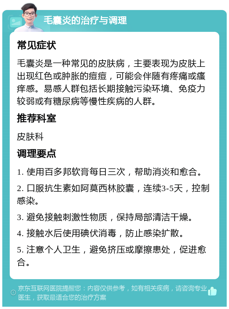 毛囊炎的治疗与调理 常见症状 毛囊炎是一种常见的皮肤病，主要表现为皮肤上出现红色或肿胀的痘痘，可能会伴随有疼痛或瘙痒感。易感人群包括长期接触污染环境、免疫力较弱或有糖尿病等慢性疾病的人群。 推荐科室 皮肤科 调理要点 1. 使用百多邦软膏每日三次，帮助消炎和愈合。 2. 口服抗生素如阿莫西林胶囊，连续3-5天，控制感染。 3. 避免接触刺激性物质，保持局部清洁干燥。 4. 接触水后使用碘伏消毒，防止感染扩散。 5. 注意个人卫生，避免挤压或摩擦患处，促进愈合。