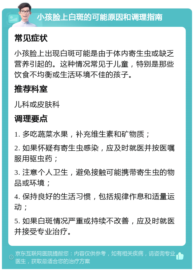 小孩脸上白斑的可能原因和调理指南 常见症状 小孩脸上出现白斑可能是由于体内寄生虫或缺乏营养引起的。这种情况常见于儿童，特别是那些饮食不均衡或生活环境不佳的孩子。 推荐科室 儿科或皮肤科 调理要点 1. 多吃蔬菜水果，补充维生素和矿物质； 2. 如果怀疑有寄生虫感染，应及时就医并按医嘱服用驱虫药； 3. 注意个人卫生，避免接触可能携带寄生虫的物品或环境； 4. 保持良好的生活习惯，包括规律作息和适量运动； 5. 如果白斑情况严重或持续不改善，应及时就医并接受专业治疗。