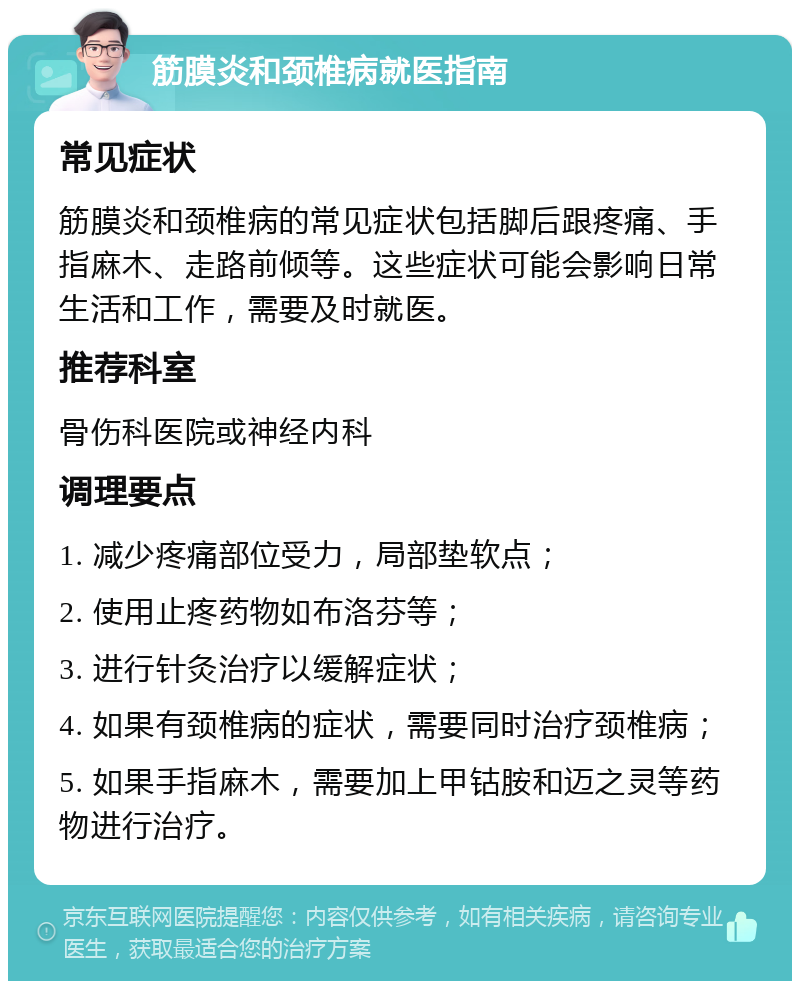 筋膜炎和颈椎病就医指南 常见症状 筋膜炎和颈椎病的常见症状包括脚后跟疼痛、手指麻木、走路前倾等。这些症状可能会影响日常生活和工作，需要及时就医。 推荐科室 骨伤科医院或神经内科 调理要点 1. 减少疼痛部位受力，局部垫软点； 2. 使用止疼药物如布洛芬等； 3. 进行针灸治疗以缓解症状； 4. 如果有颈椎病的症状，需要同时治疗颈椎病； 5. 如果手指麻木，需要加上甲钴胺和迈之灵等药物进行治疗。