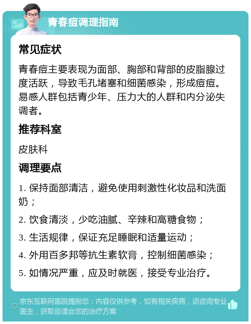 青春痘调理指南 常见症状 青春痘主要表现为面部、胸部和背部的皮脂腺过度活跃，导致毛孔堵塞和细菌感染，形成痘痘。易感人群包括青少年、压力大的人群和内分泌失调者。 推荐科室 皮肤科 调理要点 1. 保持面部清洁，避免使用刺激性化妆品和洗面奶； 2. 饮食清淡，少吃油腻、辛辣和高糖食物； 3. 生活规律，保证充足睡眠和适量运动； 4. 外用百多邦等抗生素软膏，控制细菌感染； 5. 如情况严重，应及时就医，接受专业治疗。